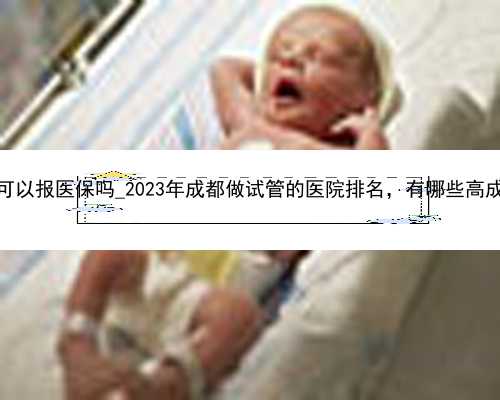 2023试管婴儿费用可以报医保吗_2023年成都做试管的医院排名，有哪些高成功率医