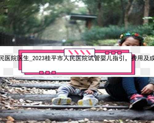成都省人民医院医生_2023桂平市人民医院试管婴儿指引，费用及成功率参考